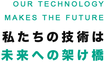 私たちの技術は未来への架け橋 OUR TECHNOLOGY MAKES THE FUTURE